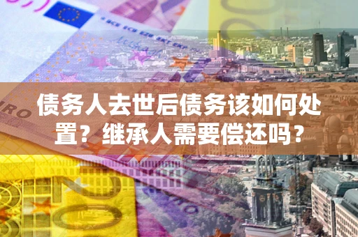 武汉债务人去世后债务该如何处置？继承人需要偿还吗？