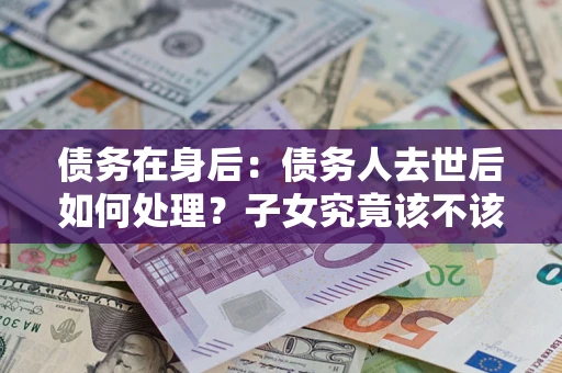 武汉债务在身后：债务人去世后如何处理？子女究竟该不该还钱？