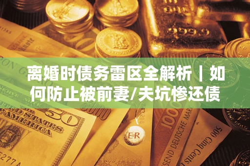 武汉离婚时债务雷区全解析｜如何防止被前妻/夫坑惨还债？